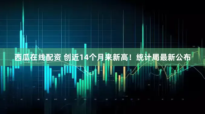 西瓜在线配资 创近14个月来新高!统计局最新公布