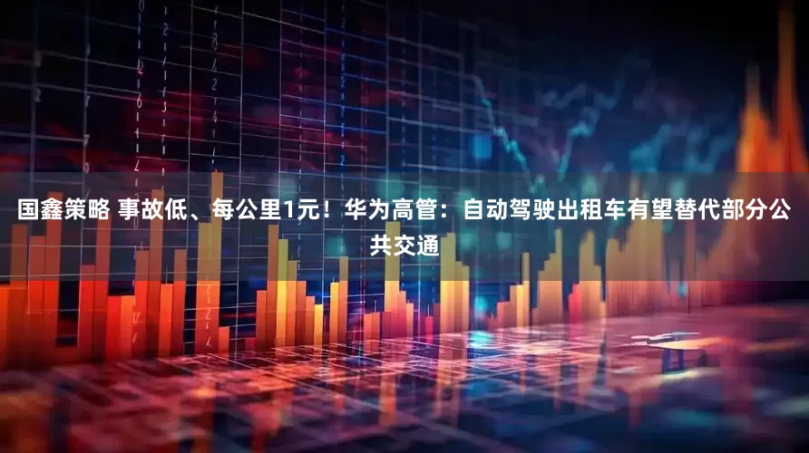 国鑫策略 事故低、每公里1元!华为高管:自动驾驶出租车有望替代部分公共交通