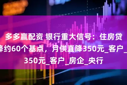 多多赢配资 银行重大信号:住房贷款利率下降约60个基点,月供直降350元_客户_房企_央行