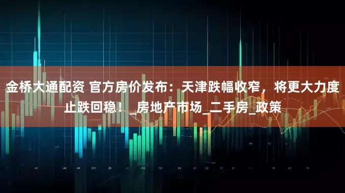 金桥大通配资 官方房价发布:天津跌幅收窄,将更大力度止跌回稳!_房地产市场_二手房_政策
