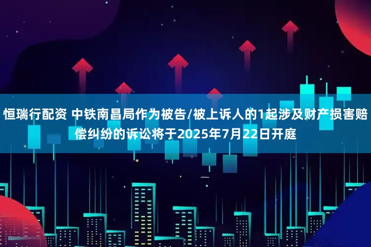 恒瑞行配资 中铁南昌局作为被告/被上诉人的1起涉及财产损害赔偿纠纷的诉讼将于2025年7月22日开庭