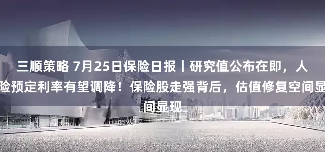 三顺策略 7月25日保险日报丨研究值公布在即,人身险预定利率有望调降!保险股走强背后,估值修复空间显现