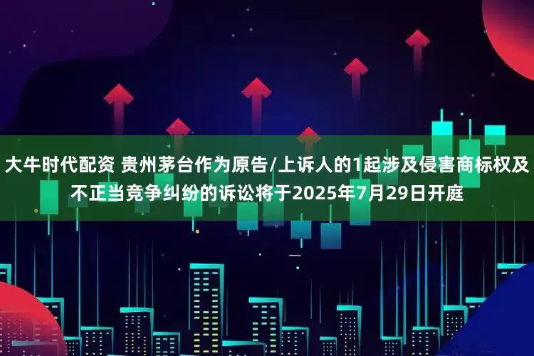 大牛时代配资 贵州茅台作为原告/上诉人的1起涉及侵害商标权及不正当竞争纠纷的诉讼将于2025年7月29日开庭