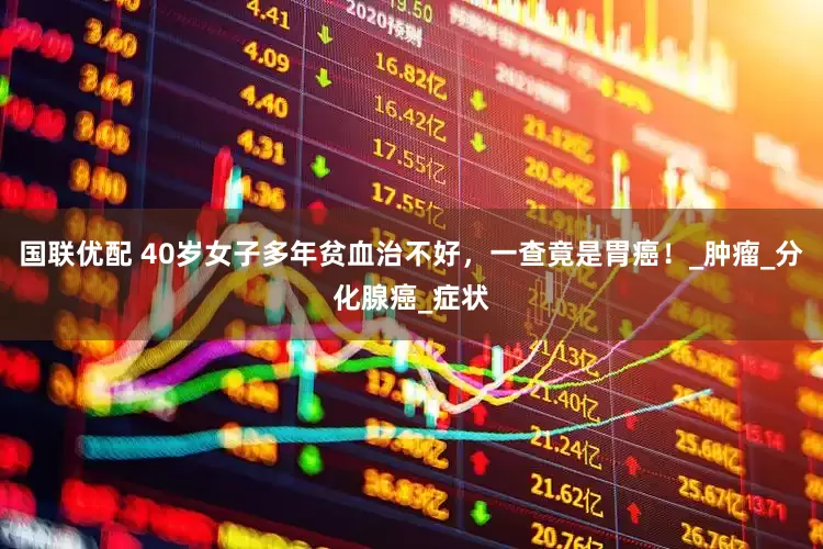 国联优配 40岁女子多年贫血治不好,一查竟是胃癌!_肿瘤_分化腺癌_症状