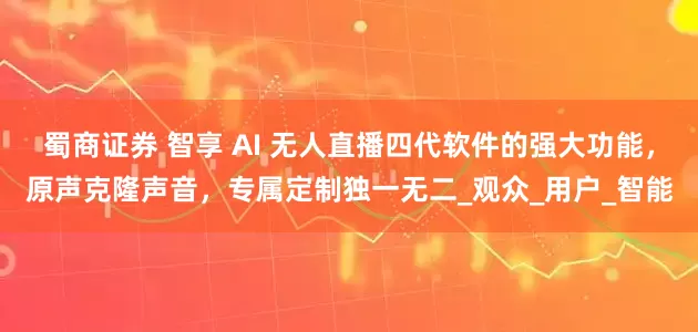 蜀商证券 智享 AI 无人直播四代软件的强大功能,原声克隆声音,专属定制独一无二_观众_用户_智能