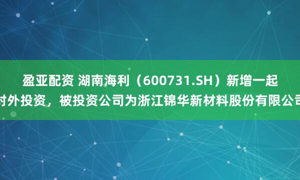 盈亚配资 湖南海利(600731.SH)新增一起对外投资,被投资公司为浙江锦华新材料股份有限公司