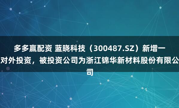 多多赢配资 蓝晓科技(300487.SZ)新增一起对外投资,被投资公司为浙江锦华新材料股份有限公司