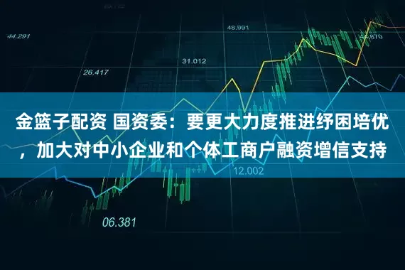 金篮子配资 国资委：要更大力度推进纾困培优，加大对中小企业和个体工商户融资增信支持