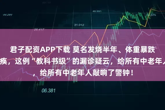 君子配资APP下载 莫名发烧半年、体重暴跌、双腿几乎瘫痪，这例“教科书级”的漏诊疑云，给所有中老年人敲响了警钟！