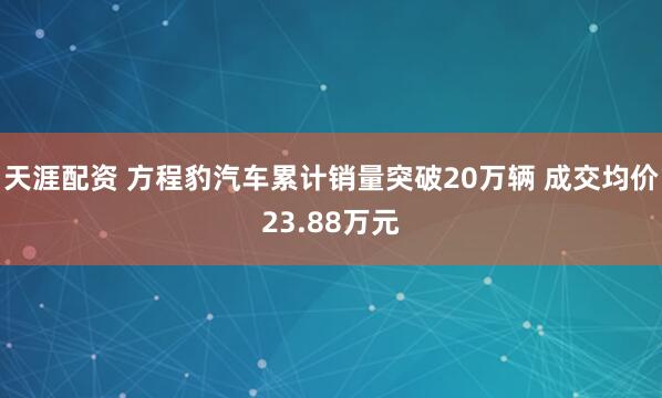 天涯配资 方程豹汽车累计销量突破20万辆 成交均价23.88万元