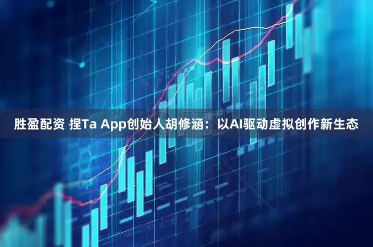 胜盈配资 捏Ta App创始人胡修涵：以AI驱动虚拟创作新生态