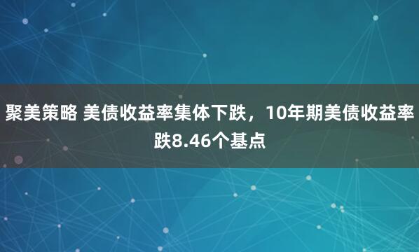 聚美策略 美债收益率集体下跌，10年期美债收益率跌8.46个基点