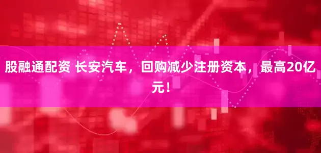 股融通配资 长安汽车，回购减少注册资本，最高20亿元！